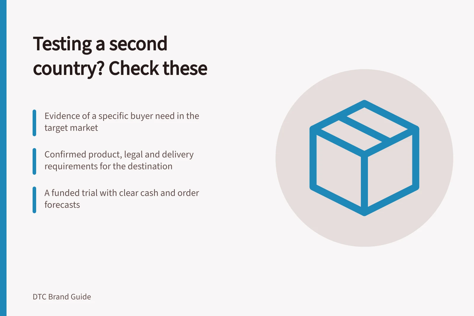 Testing a second country? Check these: Evidence of a specific buyer need in the target market; Confirmed product, legal and delivery requirements for the destination; A funded trial with clear cash and order forecasts