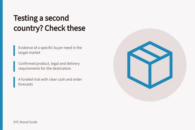 Testing a second country? Check these: Evidence of a specific buyer need in the target market; Confirmed product, legal and delivery requirements for the destination; A funded trial with clear cash and order forecasts. Assessing readiness for a second country