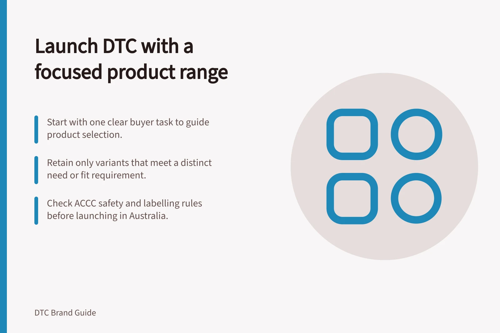 Launch DTC with a focused product range: Start with one clear buyer task to guide product selection.; Retain only variants that meet a distinct need or fit requirement.; Check ACCC safety and labelling rules before launching in Australia.