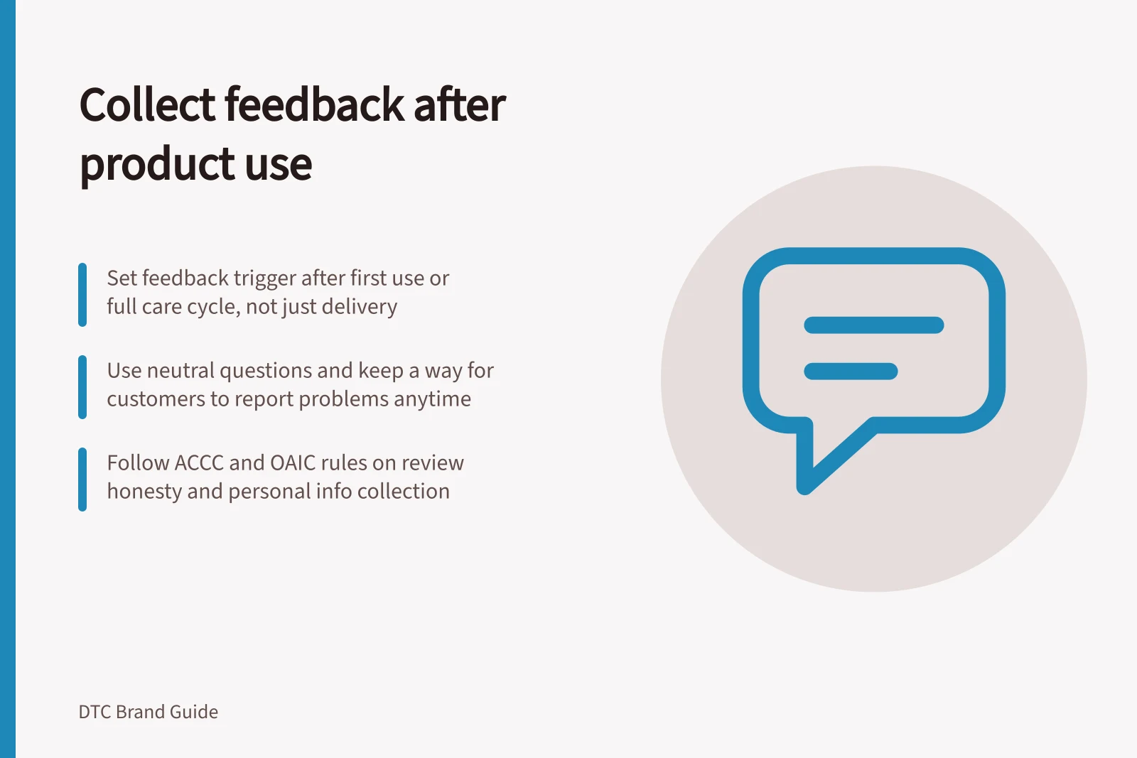 Collect feedback after product use: Set feedback trigger after first use or full care cycle, not just delivery; Use neutral questions and keep a way for customers to report problems anytime; Follow ACCC and OAIC rules on review honesty and personal info collection