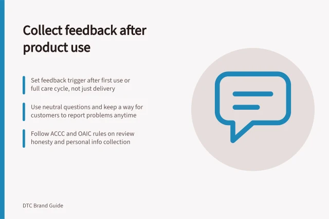 Collect feedback after product use: Set feedback trigger after first use or full care cycle, not just delivery; Use neutral questions and keep a way for customers to report problems anytime; Follow ACCC and OAIC rules on review honesty and personal info collection. Collecting feedback after the product has been used