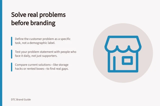 Solve real problems before branding: Define the customer problem as a specific task, not a demographic label.; Test your problem statement with people who face it daily, not just supporters.; Compare current solutions—like storage hacks or rented boxes—to find real gaps. Defining the customer problem before designing a brand