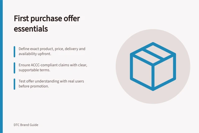 First purchase offer essentials: Define exact product, price, delivery and availability upfront.; Ensure ACCC-compliant claims with clear, supportable terms.; Test offer understanding with real users before promotion. Defining the first purchase offer for a new brand