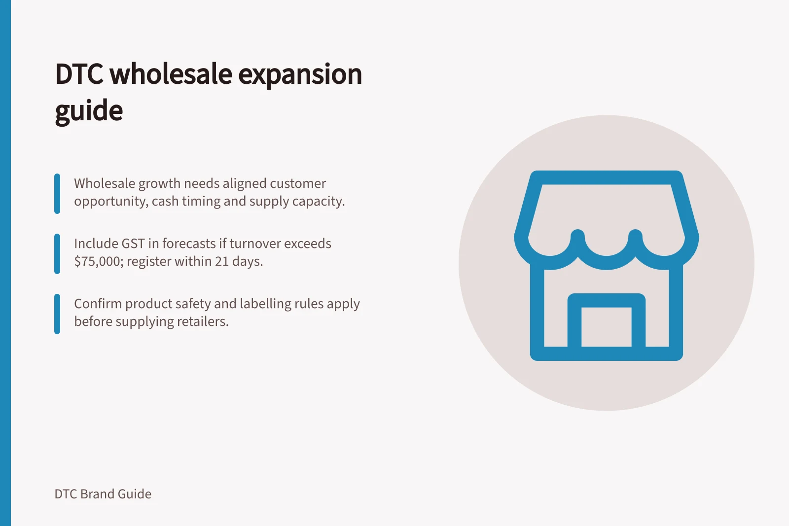 DTC wholesale expansion guide: Wholesale growth needs aligned customer opportunity, cash timing and supply capacity.; Include GST in forecasts if turnover exceeds $75,000; register within 21 days.; Confirm product safety and labelling rules apply before supplying retailers.