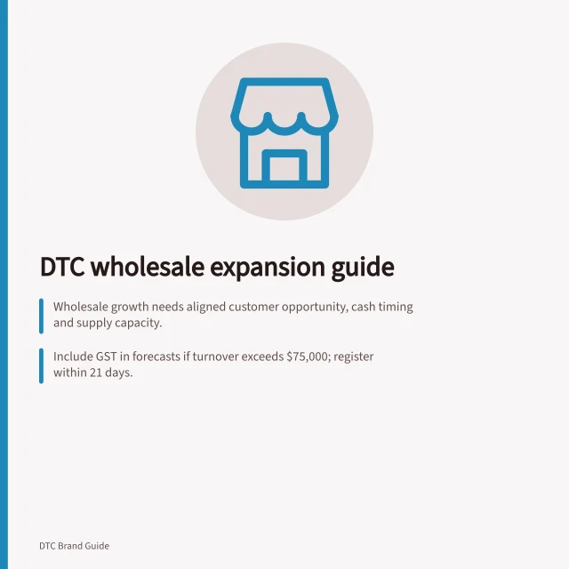 DTC wholesale expansion guide: Wholesale growth needs aligned customer opportunity, cash timing and supply capacity.; Include GST in forecasts if turnover exceeds $75,000; register within 21 days.; Confirm product safety and labelling rules apply before supplying retailers. DTC wholesale and retail expansion