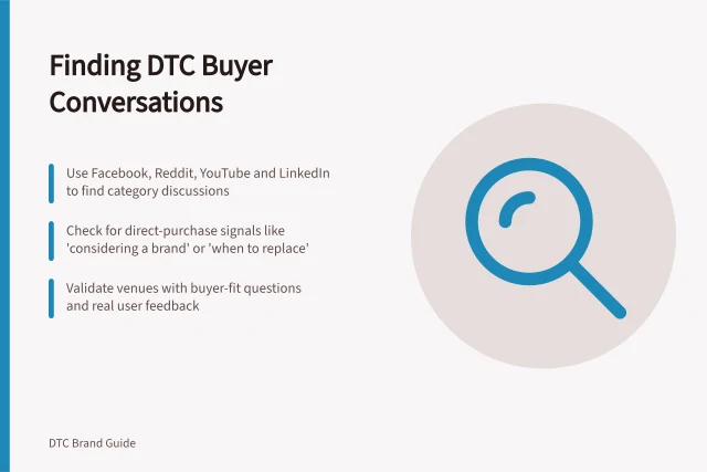 Finding DTC Buyer Conversations: Use Facebook, Reddit, YouTube and LinkedIn to find category discussions; Check for direct-purchase signals like 'considering a brand' or 'when to replace'; Validate venues with buyer-fit questions and real user feedback. Finding where potential DTC buyers discuss the product category