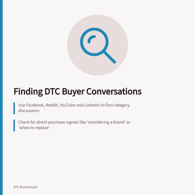 Finding DTC Buyer Conversations: Use Facebook, Reddit, YouTube and LinkedIn to find category discussions; Check for direct-purchase signals like 'considering a brand' or 'when to replace'; Validate venues with buyer-fit questions and real user feedback. Finding where potential DTC buyers discuss the product category