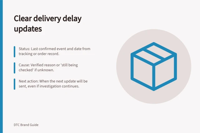 Clear delivery delay updates: Status: Last confirmed event and date from tracking or order record.; Cause: Verified reason or 'still being checked' if unknown.; Next action: When the next update will be sent, even if investigation continues. Handling delivery delays without vague customer updates