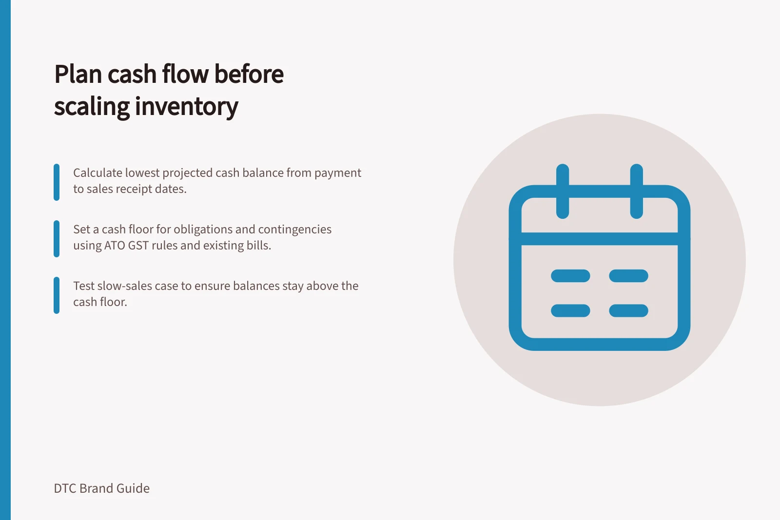 Plan cash flow before scaling inventory: Calculate lowest projected cash balance from payment to sales receipt dates.; Set a cash floor for obligations and contingencies using ATO GST rules and existing bills.; Test slow-sales case to ensure balances stay above the cash floor.