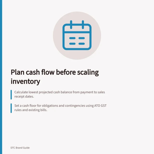 Plan cash flow before scaling inventory: Calculate lowest projected cash balance from payment to sales receipt dates.; Set a cash floor for obligations and contingencies using ATO GST rules and existing bills.; Test slow-sales case to ensure balances stay above the cash floor. Planning cash needs before scaling inventory
