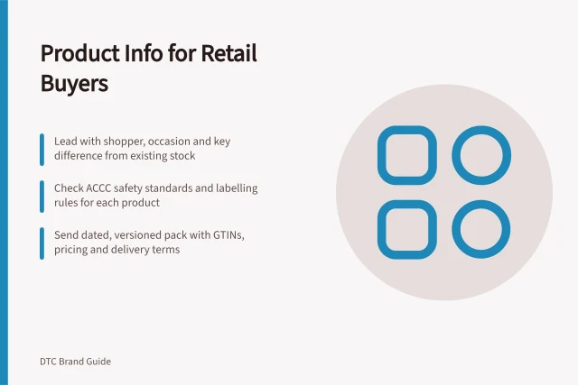 Product Info for Retail Buyers: Lead with shopper, occasion and key difference from existing stock; Check ACCC safety standards and labelling rules for each product; Send dated, versioned pack with GTINs, pricing and delivery terms. Preparing product and brand information for retail buyers