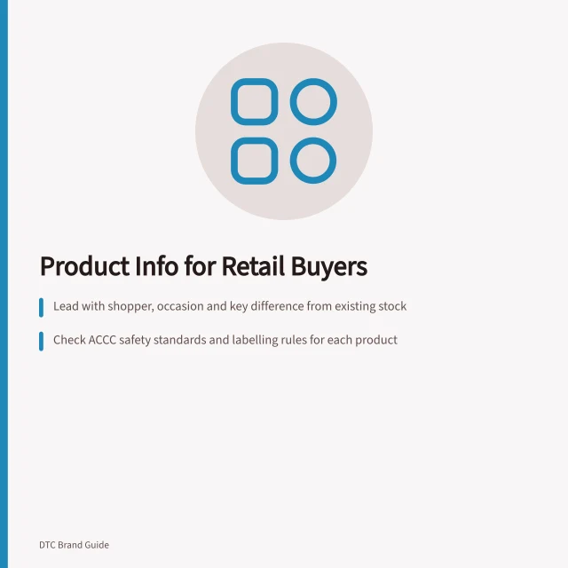 Product Info for Retail Buyers: Lead with shopper, occasion and key difference from existing stock; Check ACCC safety standards and labelling rules for each product; Send dated, versioned pack with GTINs, pricing and delivery terms. Preparing product and brand information for retail buyers