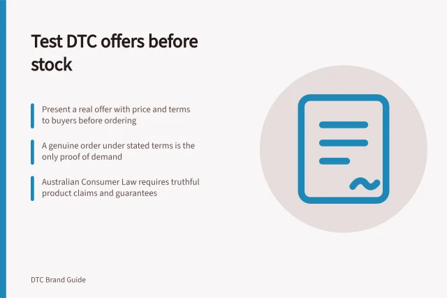 Test DTC offers before stock: Present a real offer with price and terms to buyers before ordering; A genuine order under stated terms is the only proof of demand; Australian Consumer Law requires truthful product claims and guarantees. Testing a DTC proposition with buyers before ordering stock