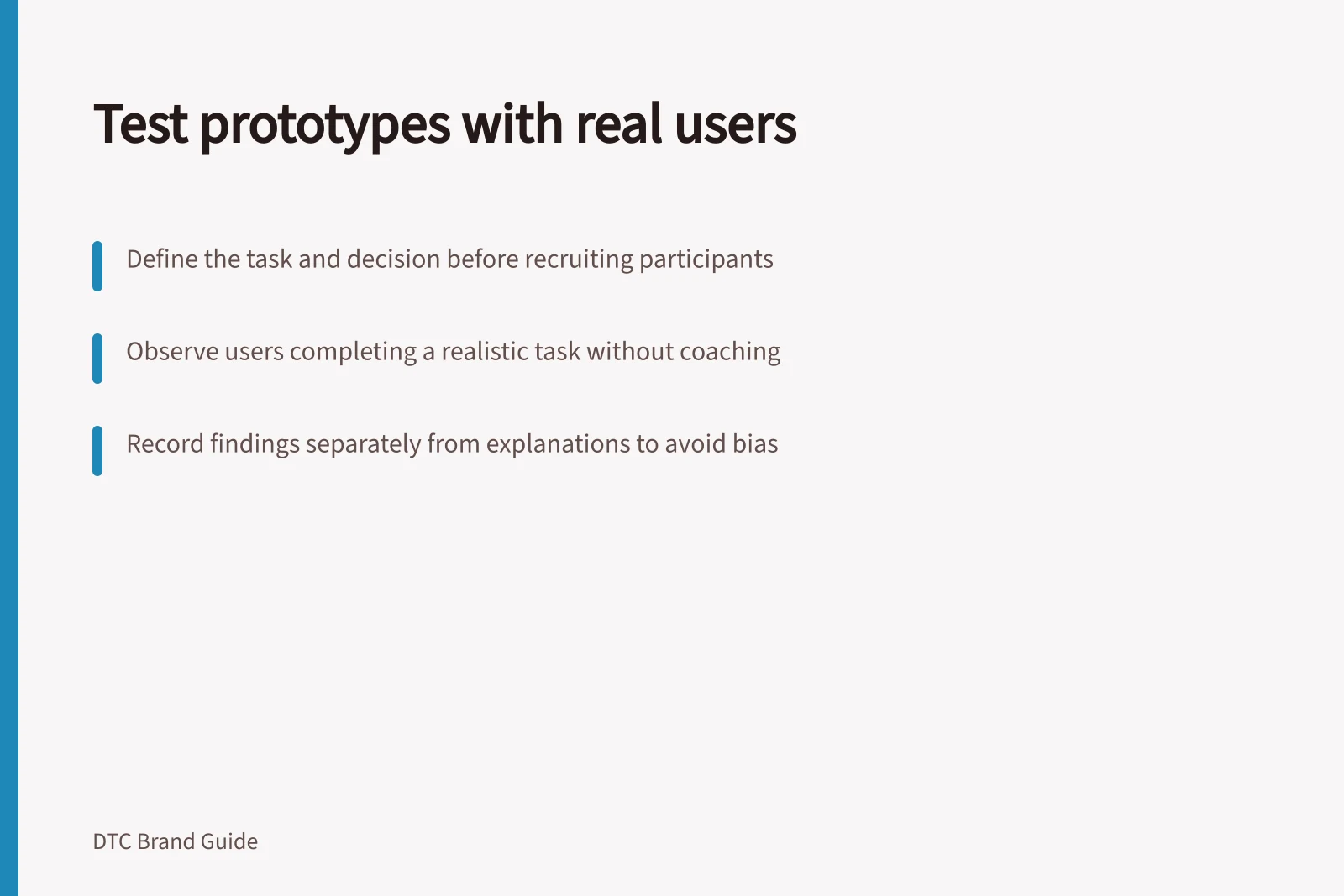 Test prototypes with real users: Define the task and decision before recruiting participants; Observe users completing a realistic task without coaching; Record findings separately from explanations to avoid bias