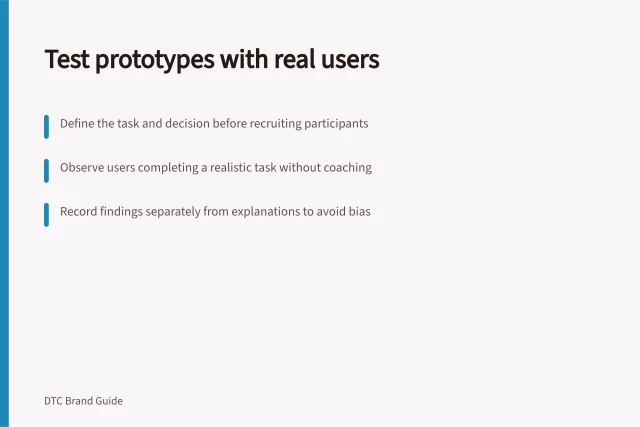 Test prototypes with real users: Define the task and decision before recruiting participants; Observe users completing a realistic task without coaching; Record findings separately from explanations to avoid bias. Testing a prototype with intended buyers