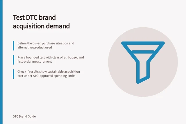 Test DTC brand acquisition demand: Define the buyer, purchase situation and alternative product used; Run a bounded test with clear offer, budget and first-order measurement; Check if results show sustainable acquisition cost under ATO-approved spending limits. Testing acquisition demand for a new DTC brand