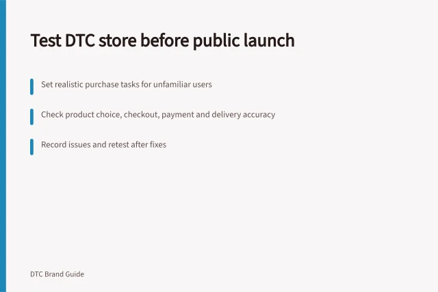 Test DTC store before public launch: Set realistic purchase tasks for unfamiliar users; Check product choice, checkout, payment and delivery accuracy; Record issues and retest after fixes. Testing the customer experience before public launch