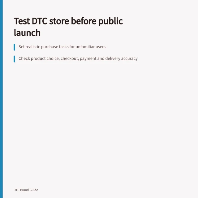 Test DTC store before public launch: Set realistic purchase tasks for unfamiliar users; Check product choice, checkout, payment and delivery accuracy; Record issues and retest after fixes. Testing the customer experience before public launch